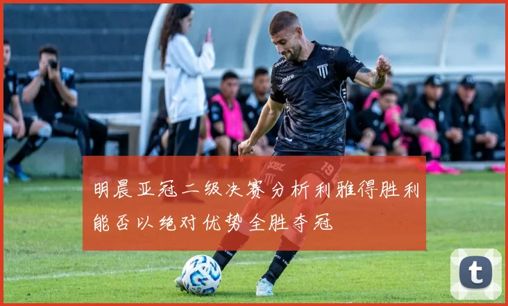 明晨亚冠二级决赛分析利雅得胜利能否以绝对优势全胜夺冠