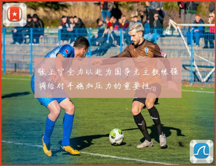 张玉宁全力以赴为国争光主教练强调给对手施加压力的重要性