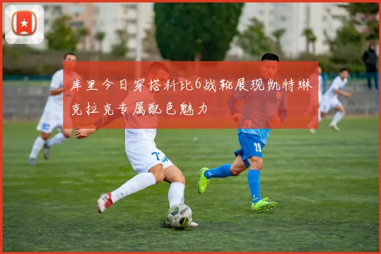 库里今日穿搭科比6战靴展现凯特琳克拉克专属配色魅力