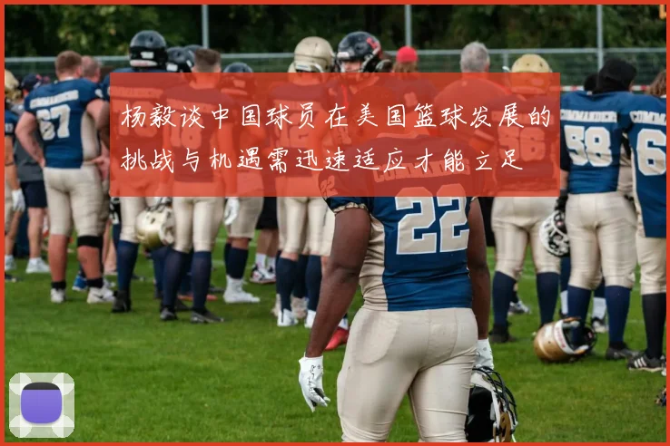 杨毅谈中国球员在美国篮球发展的挑战与机遇需迅速适应才能立足