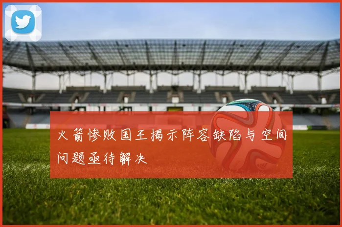 火箭惨败国王揭示阵容缺陷与空间问题亟待解决