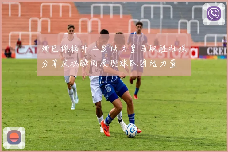 姆巴佩梅开二度助力皇马取胜社媒分享庆祝瞬间展现球队团结力量