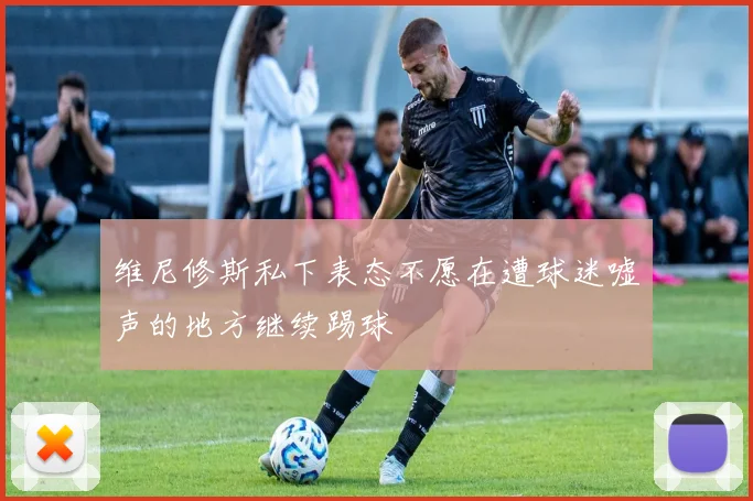 维尼修斯私下表态不愿在遭球迷嘘声的地方继续踢球