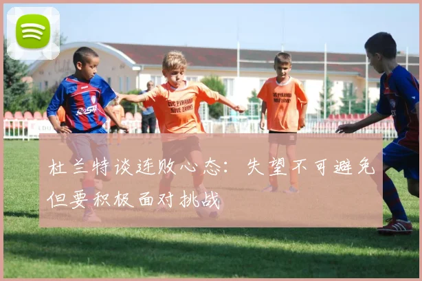 杜兰特谈连败心态：失望不可避免但要积极面对挑战