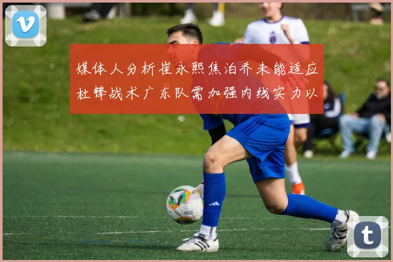 媒体人分析崔永熙焦泊乔未能适应杜锋战术广东队需加强内线实力以提升竞争力