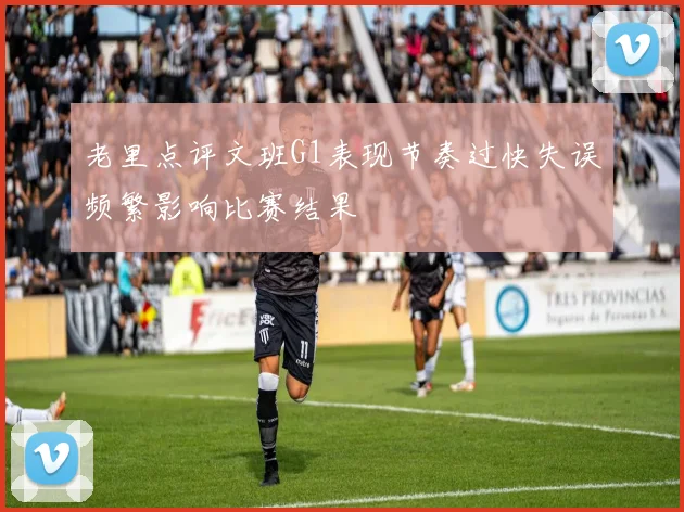 老里点评文班G1表现节奏过快失误频繁影响比赛结果