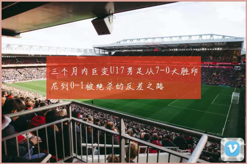 三个月内巨变U17男足从7-0大胜印尼到0-1被绝杀的反差之路