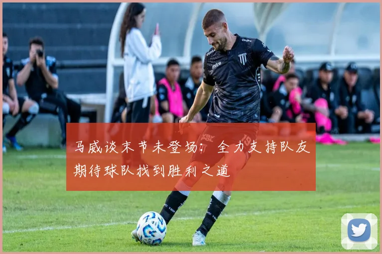 马威谈末节未登场：全力支持队友期待球队找到胜利之道