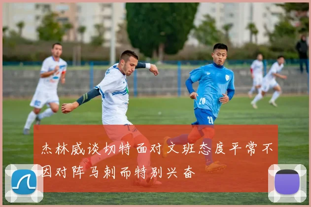 杰林威谈切特面对文班态度平常不因对阵马刺而特别兴奋
