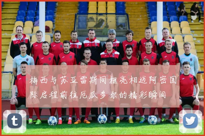 梅西与苏亚雷斯同框亮相迈阿密国际启程前往厄瓜多尔的精彩瞬间