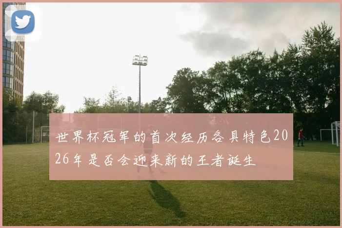 世界杯冠军的首次经历各具特色2026年是否会迎来新的王者诞生