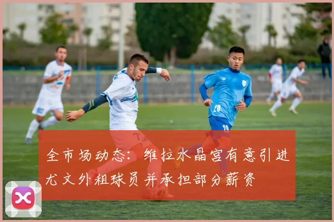 全市场动态：维拉水晶宫有意引进尤文外租球员并承担部分薪资