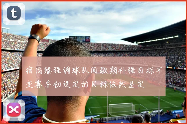 宿茂臻强调球队间歇期补强目标不变赛季初设定的目标依然坚定