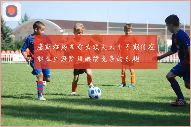 唐斯称约基奇为顶尖大个子期待在职业生涯阶段继续竞争的乐趣