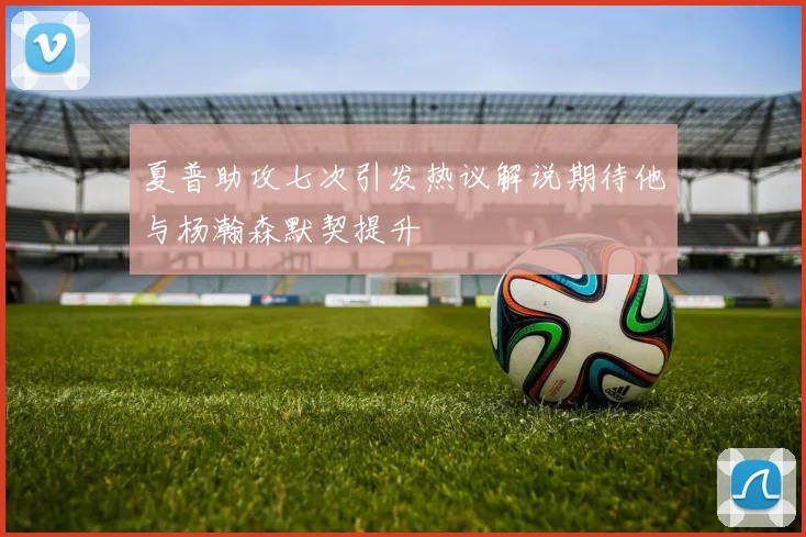 夏普助攻七次引发热议解说期待他与杨瀚森默契提升