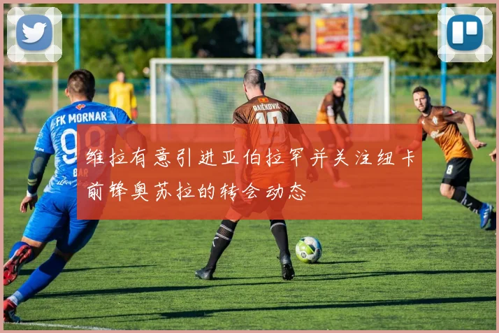 维拉有意引进亚伯拉罕并关注纽卡前锋奥苏拉的转会动态