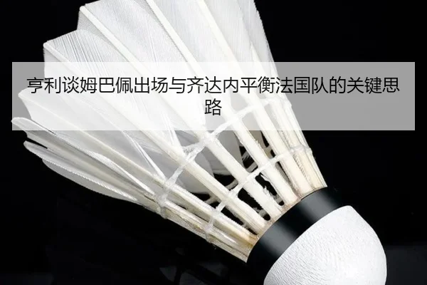 亨利谈姆巴佩出场与齐达内平衡法国队的关键思路（ayx.com）
